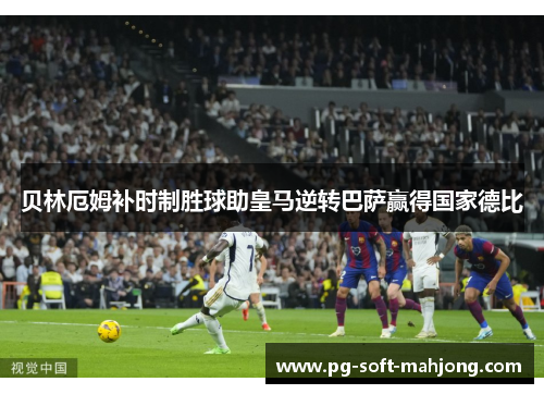 贝林厄姆补时制胜球助皇马逆转巴萨赢得国家德比 贝林厄姆补时制胜球助皇马逆转巴萨赢得国家德比